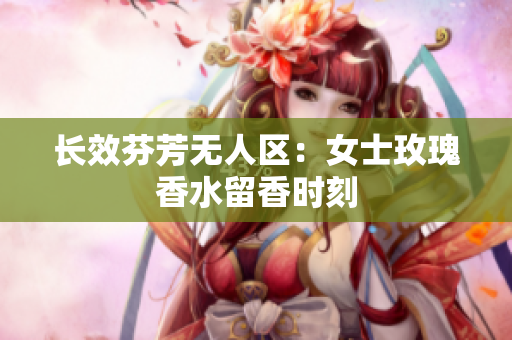 长效芬芳无人区：女士玫瑰香水留香时刻