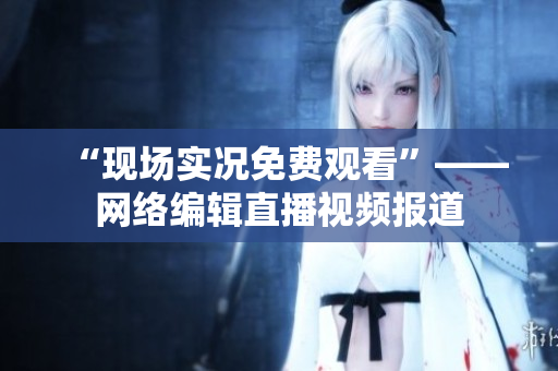 “现场实况免费观看”——网络编辑直播视频报道