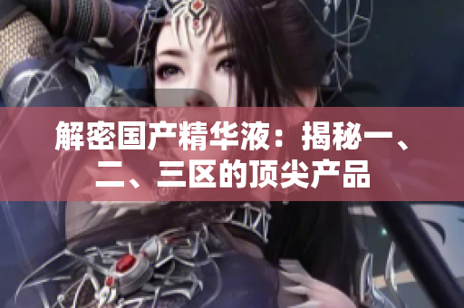 解密国产精华液：揭秘一、二、三区的顶尖产品