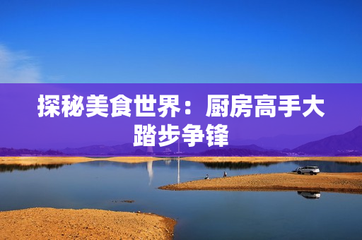探秘美食世界：厨房高手大踏步争锋