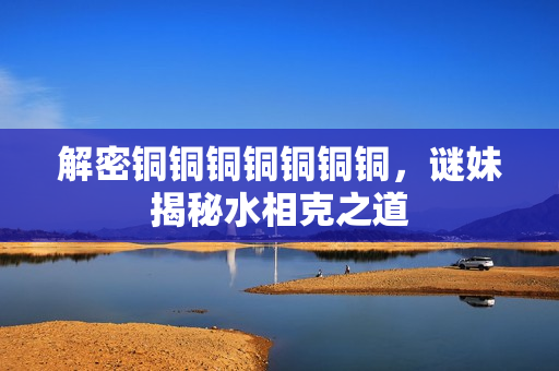解密铜铜铜铜铜铜铜，谜妹揭秘水相克之道