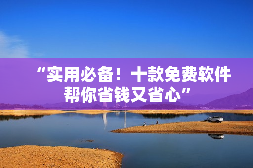 “实用必备！十款免费软件帮你省钱又省心”