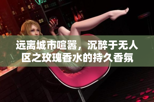 远离城市喧嚣，沉醉于无人区之玫瑰香水的持久香氛