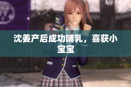 沈姜产后成功哺乳，喜获小宝宝