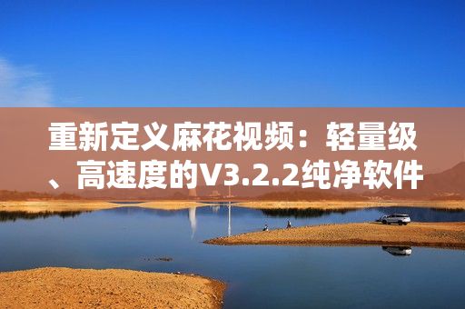 重新定义麻花视频：轻量级、高速度的V3.2.2纯净软件