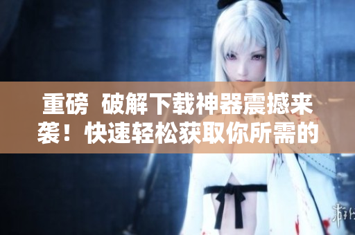 重磅  破解下载神器震撼来袭！快速轻松获取你所需的软件资源
