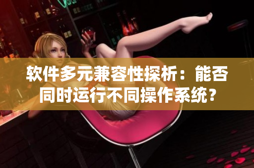 软件多元兼容性探析：能否同时运行不同操作系统？