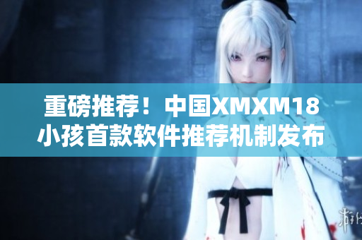 重磅推荐！中国XMXM18小孩首款软件推荐机制发布