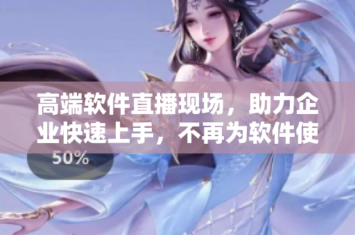 高端软件直播现场，助力企业快速上手，不再为软件使用难题困扰！