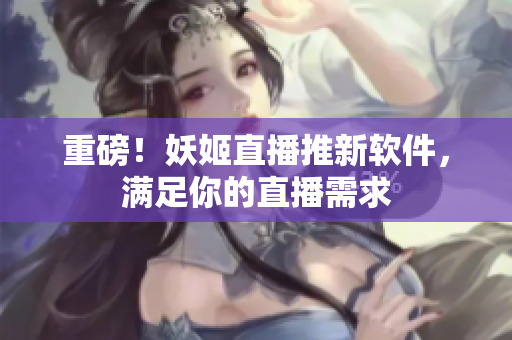 重磅！妖姬直播推新软件，满足你的直播需求