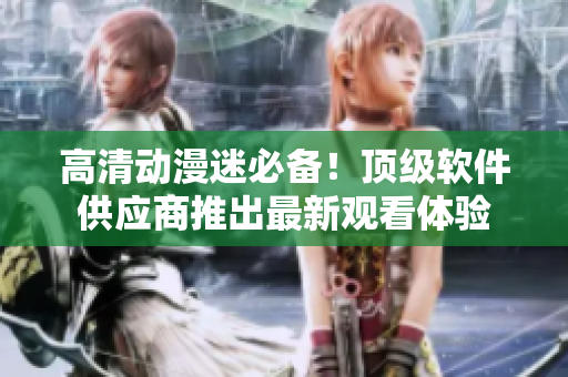 高清动漫迷必备！顶级软件供应商推出最新观看体验