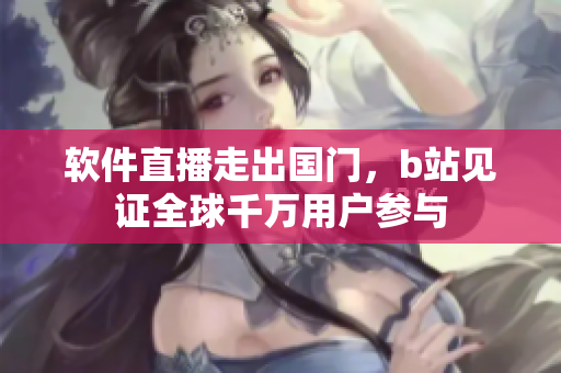 软件直播走出国门，b站见证全球千万用户参与