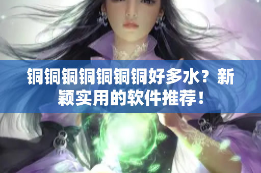 铜铜铜铜铜铜铜好多水？新颖实用的软件推荐！
