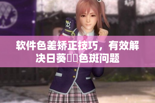 软件色差矫正技巧，有效解决日葵卍卍色斑问题