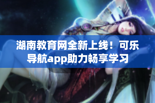 湖南教育网全新上线！可乐导航app助力畅享学习