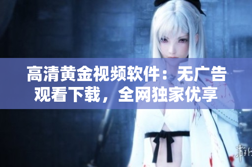高清黄金视频软件：无广告观看下载，全网独家优享
