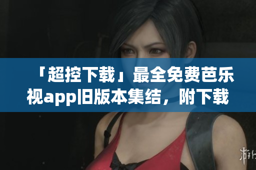 「超控下载」最全免费芭乐视app旧版本集结，附下载链接！