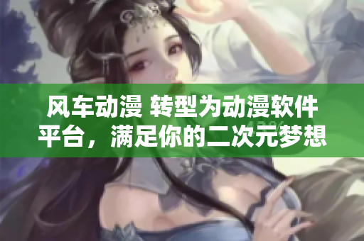 风车动漫 转型为动漫软件平台，满足你的二次元梦想
