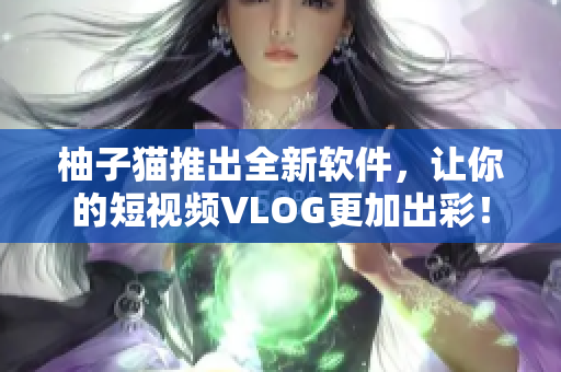 柚子猫推出全新软件，让你的短视频VLOG更加出彩！
