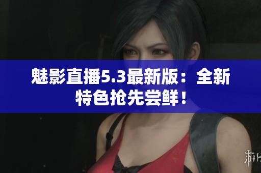 魅影直播5.3最新版：全新特色抢先尝鲜！