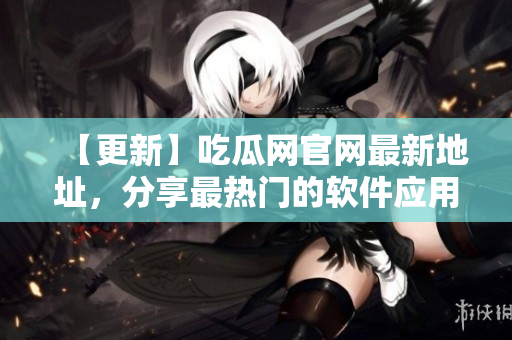 【更新】吃瓜网官网最新地址，分享最热门的软件应用