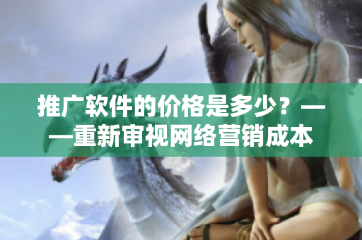 推广软件的价格是多少？——重新审视网络营销成本