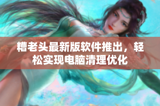 糟老头最新版软件推出，轻松实现电脑清理优化