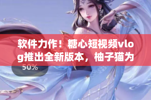软件力作！糖心短视频vlog推出全新版本，柚子猫为你带来惊喜体验