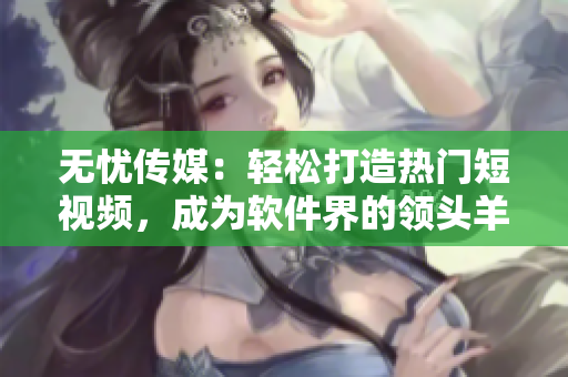 无忧传媒：轻松打造热门短视频，成为软件界的领头羊
