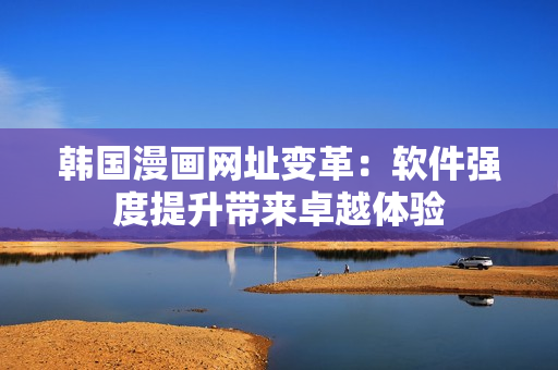 韩国漫画网址变革：软件强度提升带来卓越体验