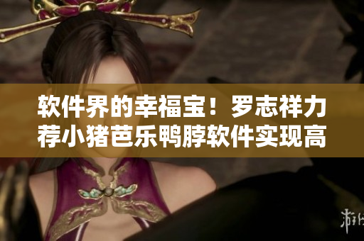 软件界的幸福宝！罗志祥力荐小猪芭乐鸭脖软件实现高效办公