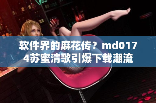 软件界的麻花传？md0174苏蜜清歌引爆下载潮流