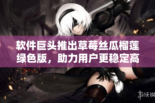 软件巨头推出草莓丝瓜榴莲绿色版，助力用户更稳定高效！