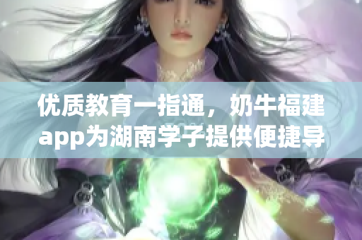 优质教育一指通，奶牛福建app为湖南学子提供便捷导航