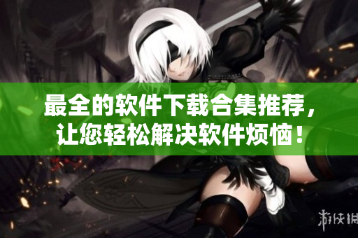 最全的软件下载合集推荐，让您轻松解决软件烦恼！