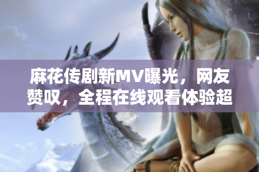 麻花传剧新MV曝光，网友赞叹，全程在线观看体验超顺畅