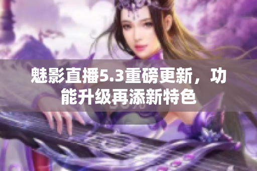 魅影直播5.3重磅更新，功能升级再添新特色