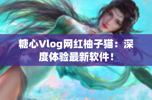 糖心Vlog网红柚子猫：深度体验最新软件！