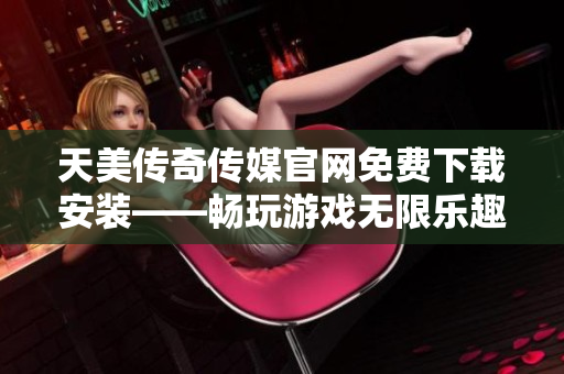 天美传奇传媒官网免费下载安装——畅玩游戏无限乐趣