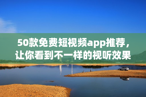 50款免费短视频app推荐，让你看到不一样的视听效果！