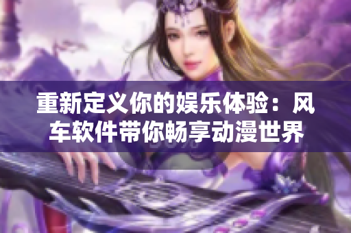重新定义你的娱乐体验：风车软件带你畅享动漫世界