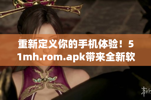 重新定义你的手机体验！51mh.rom.apk带来全新软件体验