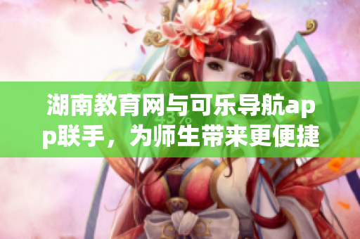 湖南教育网与可乐导航app联手，为师生带来更便捷的软件体验