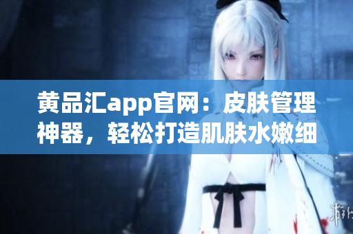 黄品汇app官网：皮肤管理神器，轻松打造肌肤水嫩细腻。