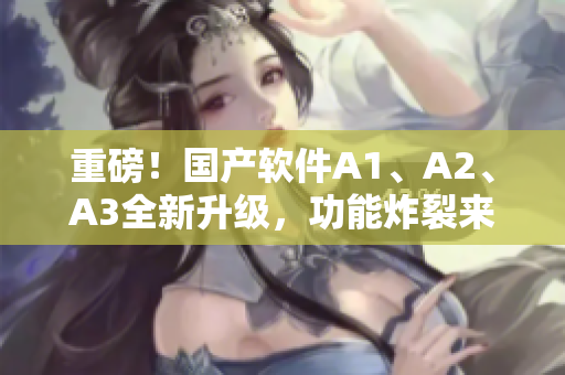 重磅！国产软件A1、A2、A3全新升级，功能炸裂来袭！