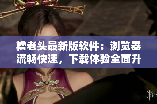 糟老头最新版软件：浏览器流畅快速，下载体验全面升级