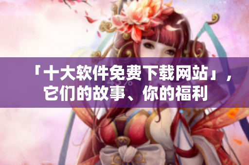 「十大软件免费下载网站」，它们的故事、你的福利