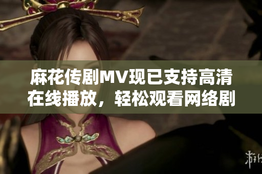 麻花传剧MV现已支持高清在线播放，轻松观看网络剧!