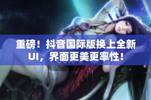 重磅！抖音国际版换上全新UI，界面更美更率性！