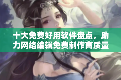 十大免费好用软件盘点，助力网络编辑免费制作高质量内容